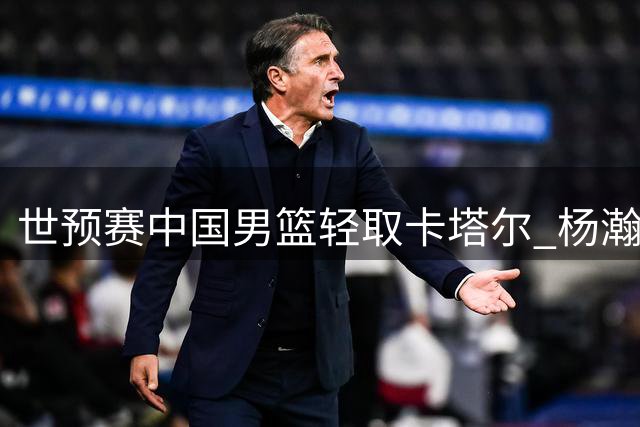 世预赛中国男篮轻取卡塔尔 杨瀚森高效表现引关注