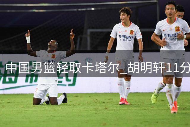中国男篮轻取卡塔尔 胡明轩11分获篮协官微点赞