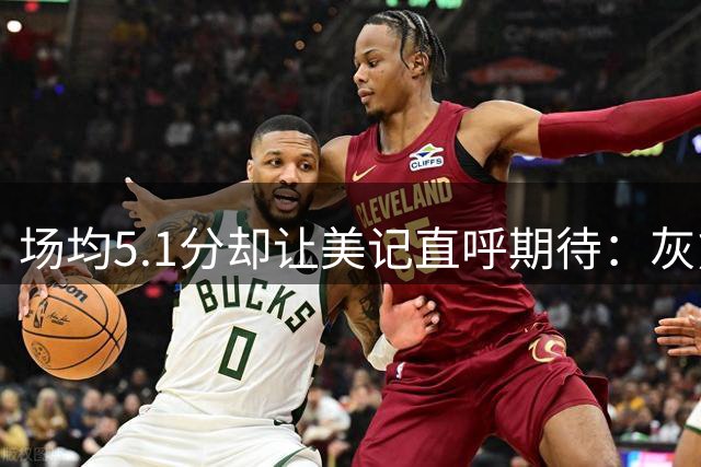 场均5.1分却让美记直呼期待：灰熊体系能兑现他两项看家本领