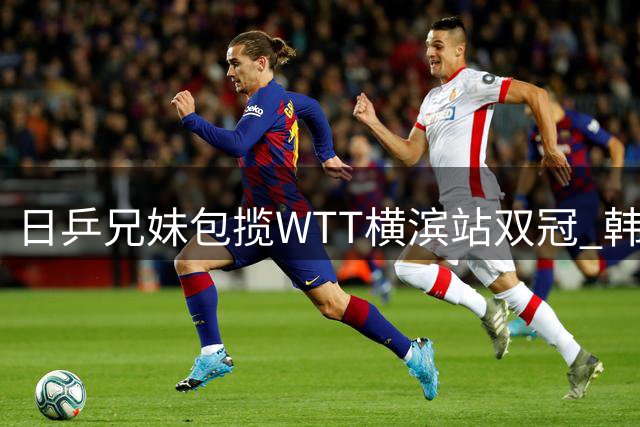 日乒兄妹包揽WTT横滨站双冠 韩乔生点评国乒需警惕人才断层危机