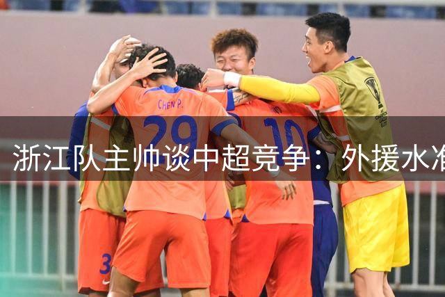 浙江队主帅谈中超竞争：外援水准与新人崛起助推联赛进步