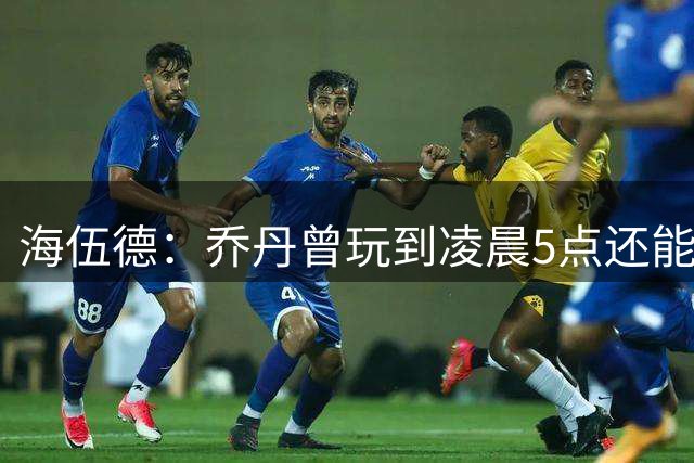 海伍德：乔丹曾玩到凌晨5点还能打好比赛 同行的队友搞砸却被他训