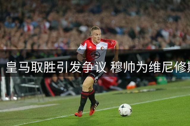 皇马取胜引发争议 穆帅为维尼修斯鸣不平