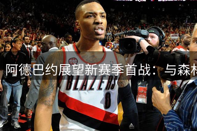 阿德巴约展望新赛季首战：与森林狼交手将充满乐趣
