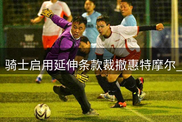 骑士启用延伸条款裁撤惠特摩尔 腾薪资空间引援