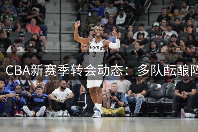 CBA新赛季转会动态：多队酝酿阵容调整