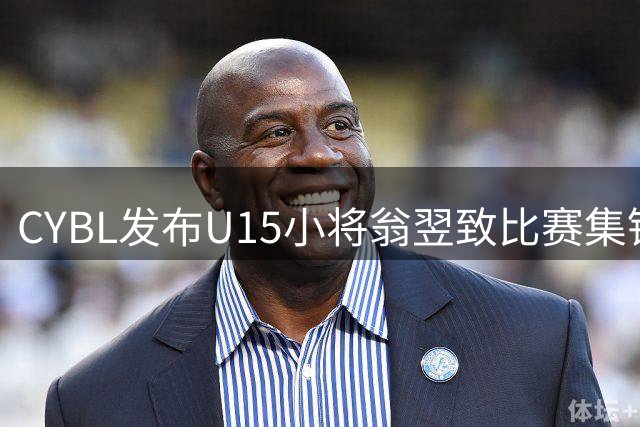 CYBL发布U15小将翁翌致比赛集锦 展现全面篮球技艺